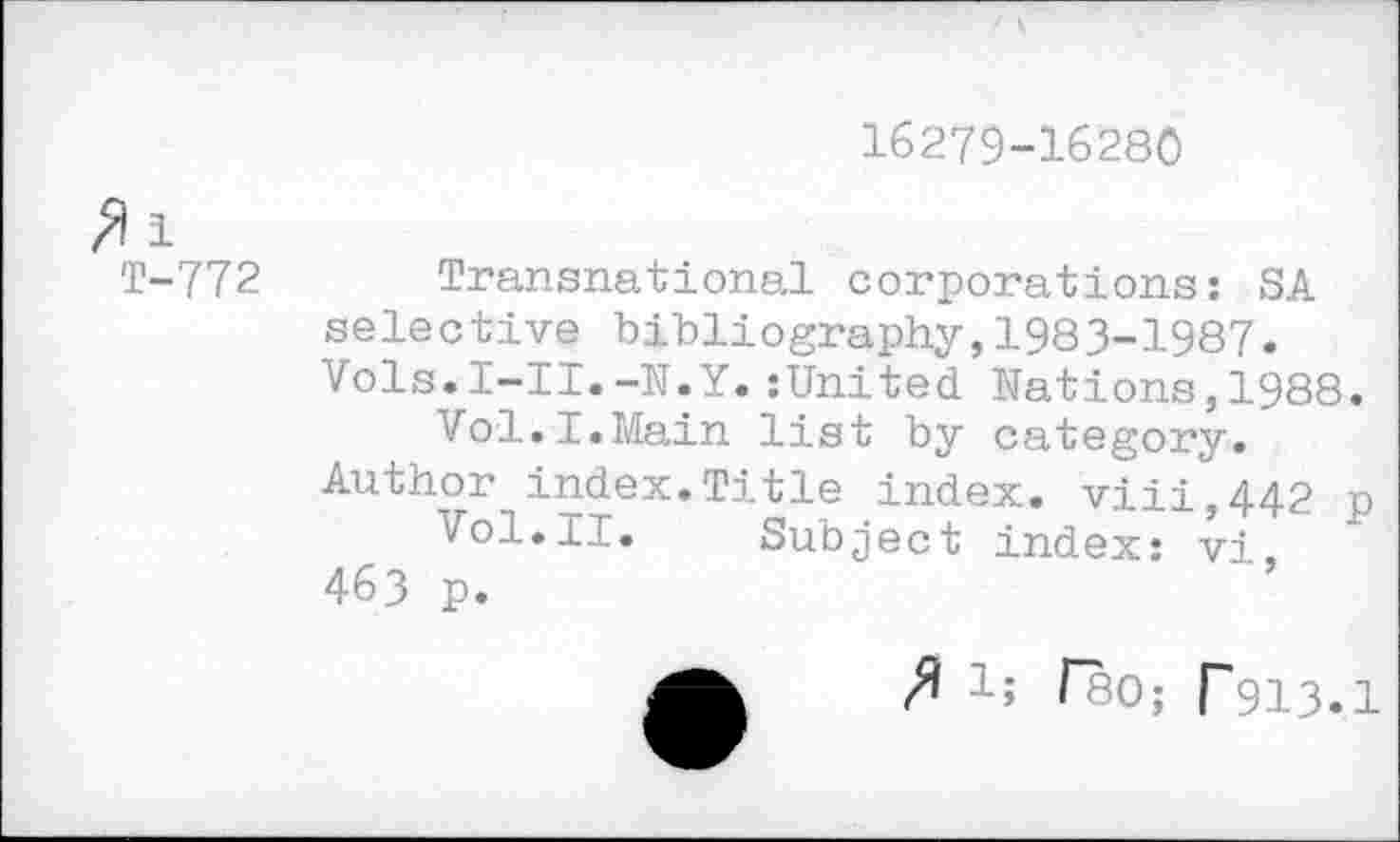 ﻿16279-16280
1
T-772 Transnational corporations: SA selective bibliography,1983-1987. Vols.l-II.-N.Y.:United Nations,1988.
Vol.I.Main list by category.
Author index.Title index. viii,442 p Vol.11. Subject index: vi.
463 p.
3 1; (80; r913.1